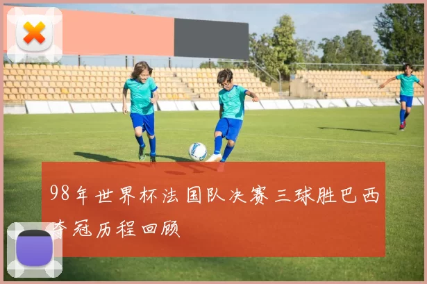 98年世界杯法国队决赛三球胜巴西夺冠历程回顾