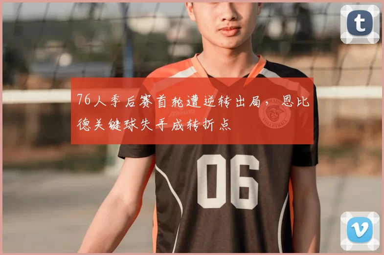 76人季后赛首轮遭逆转出局,恩比德关键球失手成转折点