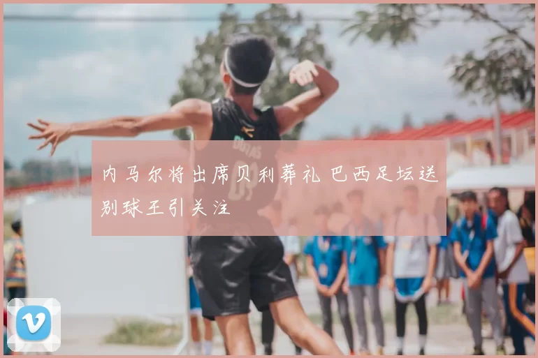 内马尔将出席贝利葬礼 巴西足坛送别球王引关注