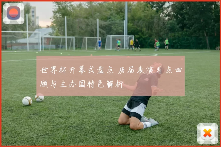世界杯开幕式盘点 历届表演看点回顾与主办国特色解析