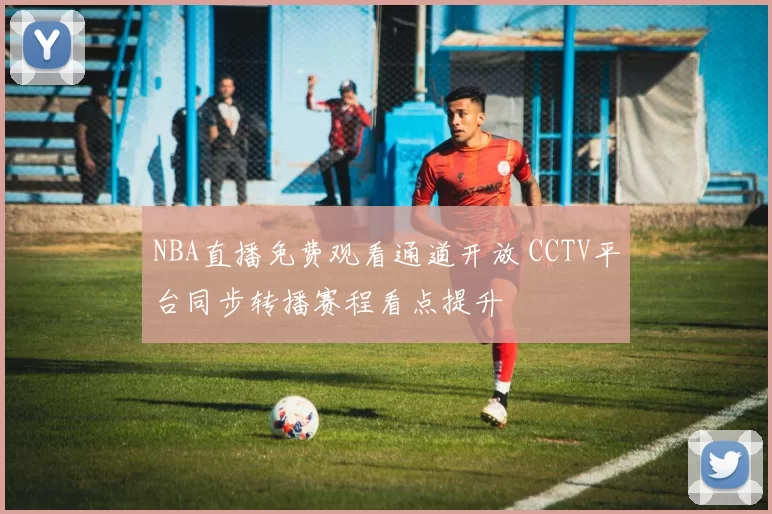NBA直播免费观看通道开放 CCTV平台同步转播赛程看点提升