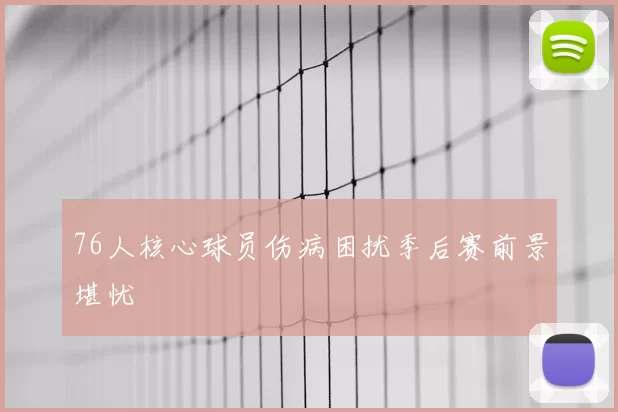76人核心球员伤病困扰季后赛前景堪忧