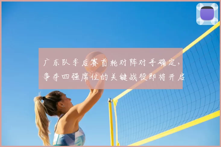 广东队季后赛首轮对阵对手确定,争夺四强席位的关键战役即将开启