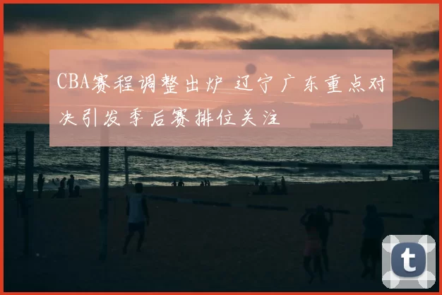CBA赛程调整出炉 辽宁广东重点对决引发季后赛排位关注
