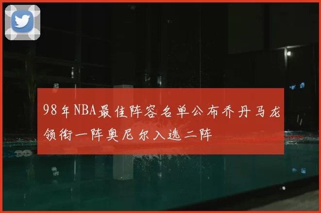 98年NBA最佳阵容名单公布乔丹马龙领衔一阵奥尼尔入选二阵