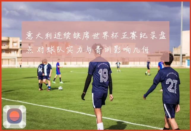意大利连续缺席世界杯正赛纪录盘点 对球队实力与青训影响几何
