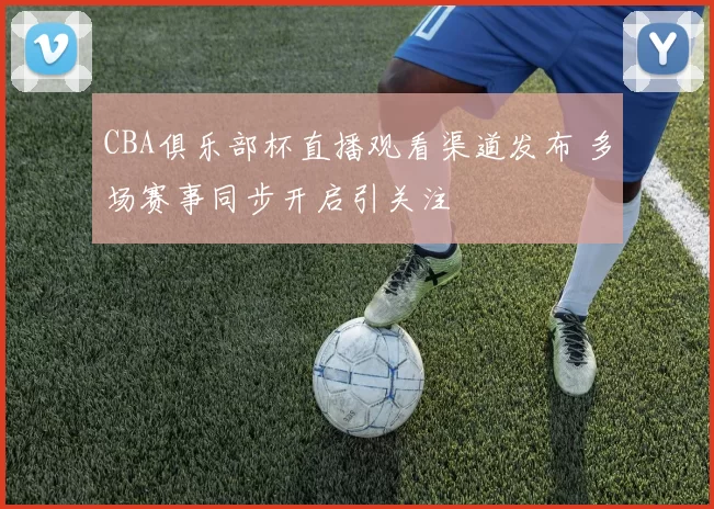 CBA俱乐部杯直播观看渠道发布 多场赛事同步开启引关注