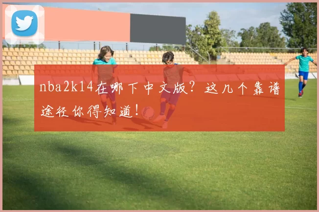 nba2k14在哪下中文版？这几个靠谱途径你得知道！