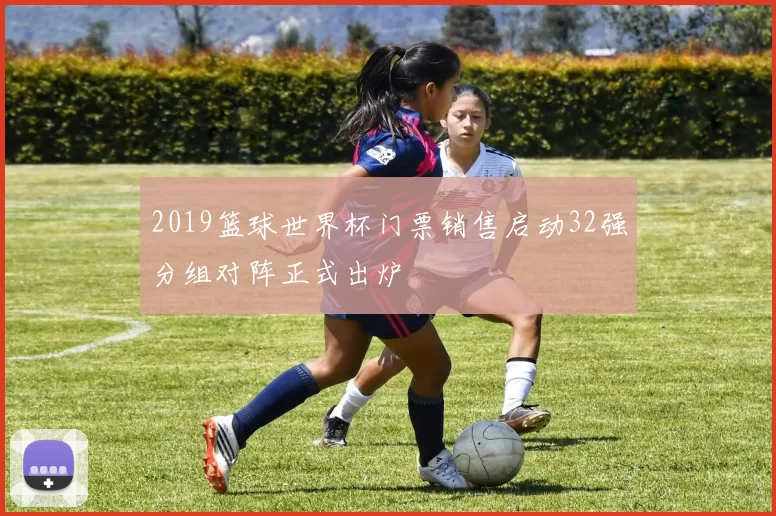 2019篮球世界杯门票销售启动32强分组对阵正式出炉