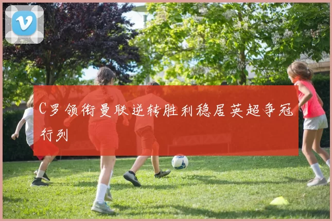 C罗领衔曼联逆转胜利稳居英超争冠行列