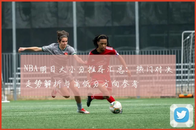 NBA明日大小分推荐汇总：热门对决走势解析与高低分方向参考