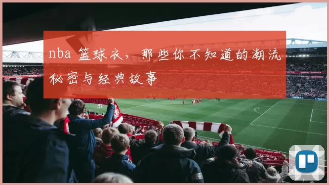 nba 篮球衣,那些你不知道的潮流秘密与经典故事