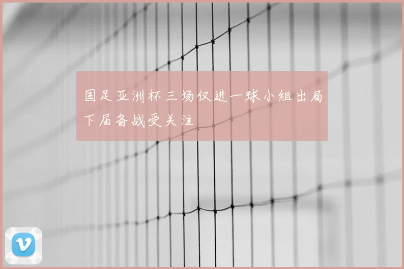 国足亚洲杯三场仅进一球小组出局下届备战受关注