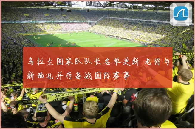 乌拉圭国家队队长名单更新 老将与新面孔并存备战国际赛事