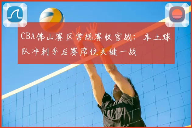 CBA佛山赛区常规赛收官战:本土球队冲刺季后赛席位关键一战