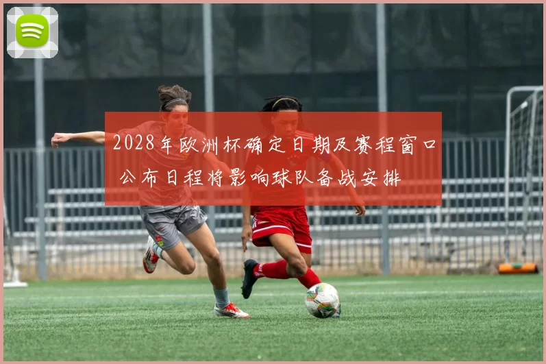 2028年欧洲杯确定日期及赛程窗口 公布日程将影响球队备战安排