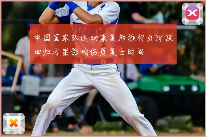 中国国家队运动康复师推行分阶段回归方案影响伤员复出时间