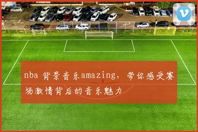 nba 背景音乐amazing，带你感受赛场激情背后的音乐魅力