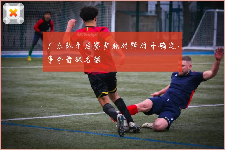 广东队季后赛首轮对阵对手确定，争夺晋级名额