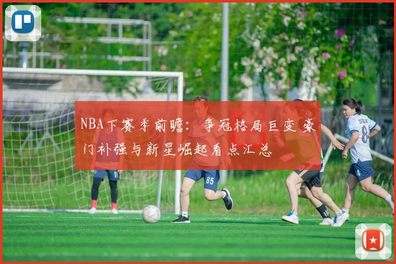 NBA下赛季前瞻：争冠格局巨变 豪门补强与新星崛起看点汇总