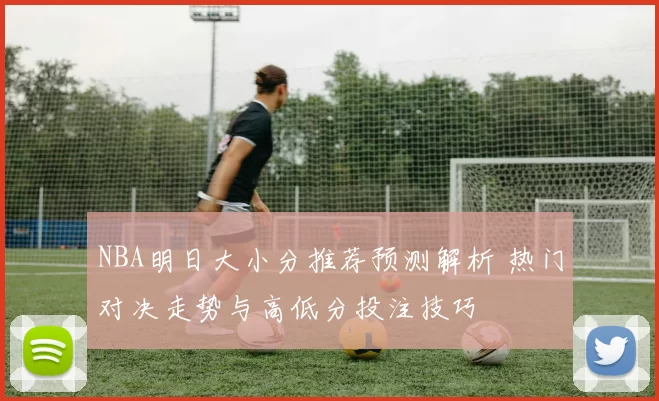 NBA明日大小分推荐预测解析 热门对决走势与高低分投注技巧