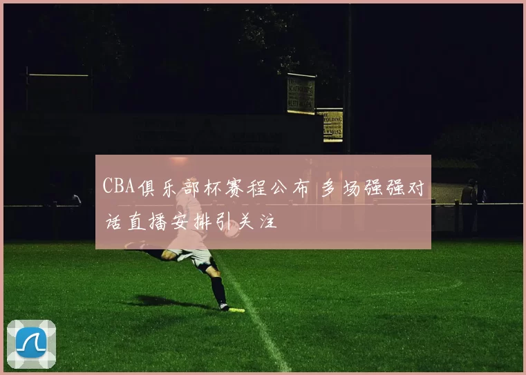 CBA俱乐部杯赛程公布 多场强强对话直播安排引关注