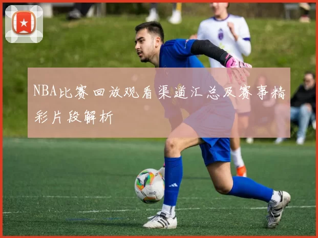 NBA比赛回放观看渠道汇总及赛事精彩片段解析