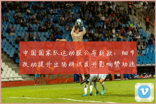 中国国家队运动服公布新款，细节改动提升出场辨识度并影响赞助选择