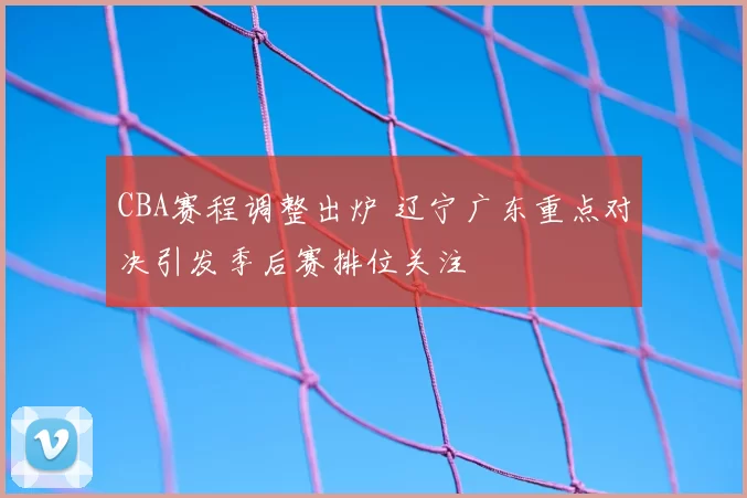CBA赛程调整出炉 辽宁广东重点对决引发季后赛排位关注