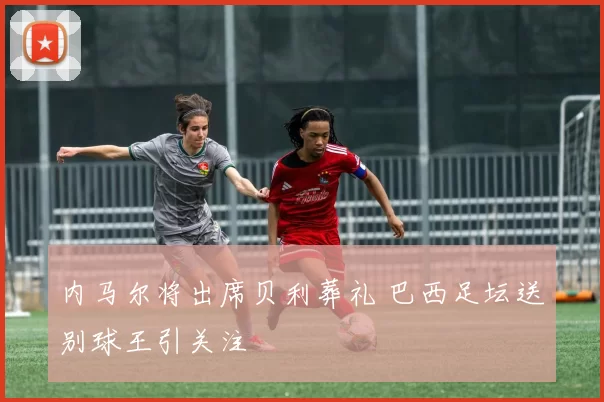 内马尔将出席贝利葬礼 巴西足坛送别球王引关注