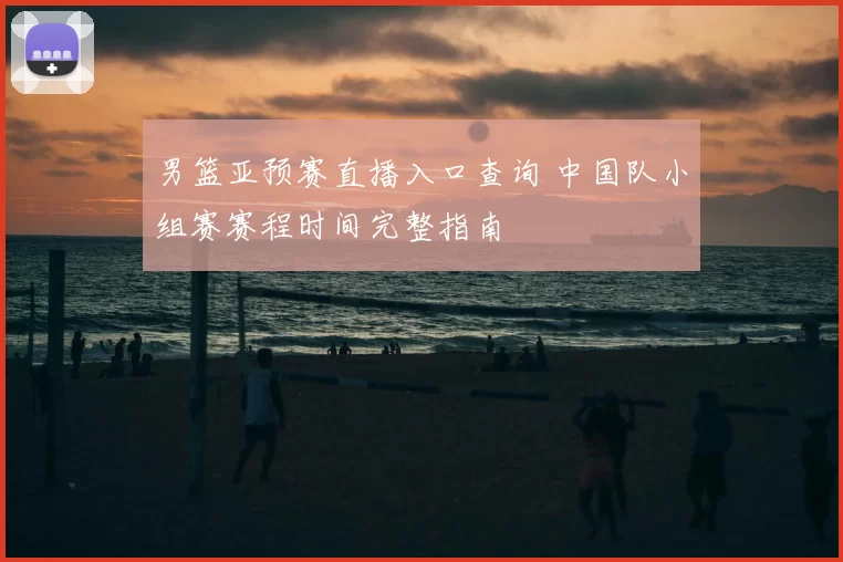 男篮亚预赛直播入口查询 中国队小组赛赛程时间完整指南
