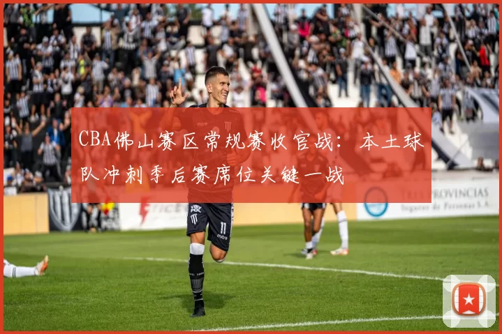 CBA佛山赛区常规赛收官战：本土球队冲刺季后赛席位关键一战