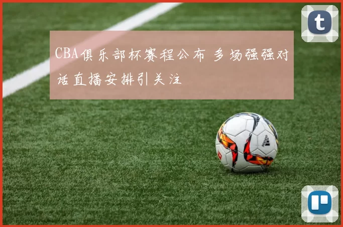 CBA俱乐部杯赛程公布 多场强强对话直播安排引关注