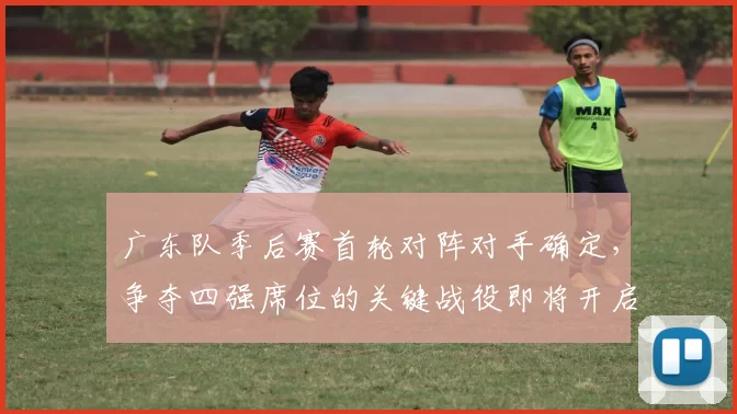 广东队季后赛首轮对阵对手确定，争夺四强席位的关键战役即将开启