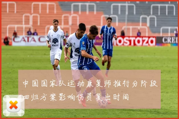 中国国家队运动康复师推行分阶段回归方案影响伤员复出时间
