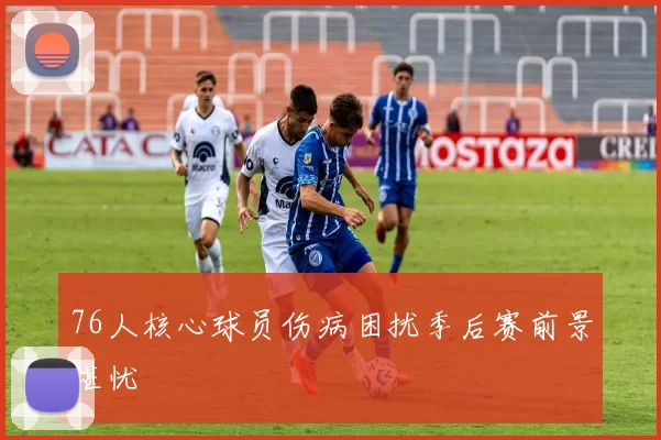 76人核心球员伤病困扰季后赛前景堪忧