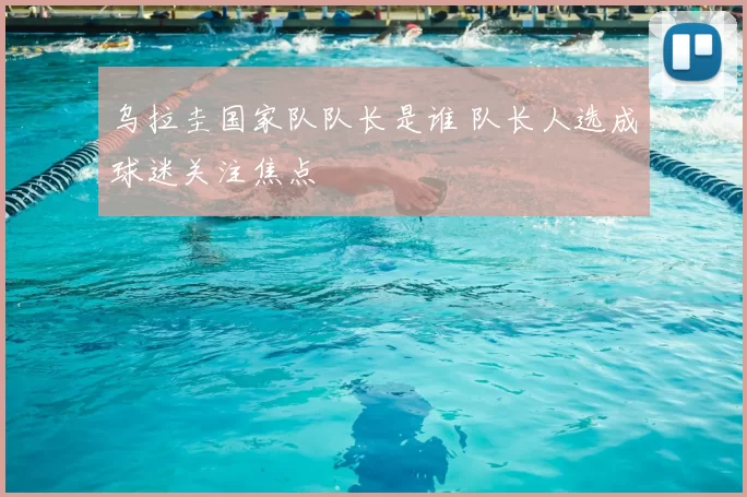 乌拉圭国家队队长是谁 队长人选成球迷关注焦点