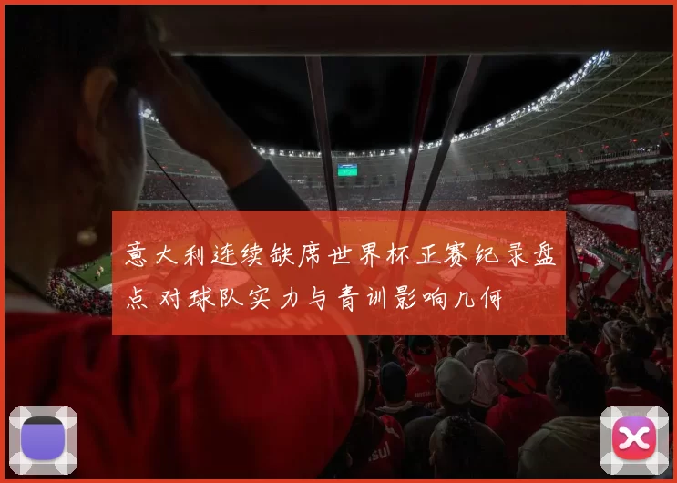 意大利连续缺席世界杯正赛纪录盘点 对球队实力与青训影响几何