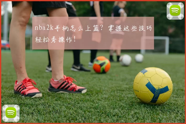 nba2k手柄怎么上篮？掌握这些技巧轻松秀操作！
