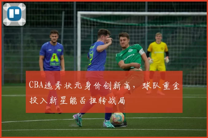 CBA选秀状元身价创新高，球队重金投入新星能否扭转战局